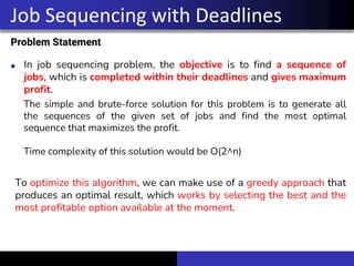 Problem Statement
In job sequencing problem, the objective is to find a sequence of
jobs, which is completed within their deadlines and gives maximum
profit.
Job Sequencing with Deadlines
The simple and brute-force solution for this problem is to generate all
the sequences of the given set of jobs and find the most optimal
sequence that maximizes the profit.
Time complexity of this solution would be O(2^n)
To optimize this algorithm, we can make use of a greedy approach that
produces an optimal result, which works by selecting the best and the
most profitable option available at the moment.
 
