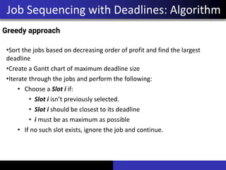 Job Sequencing with Deadlines: Algorithm
•Sort the jobs based on decreasing order of profit and find the largest
deadline
•Create a Gantt chart of maximum deadline size
•Iterate through the jobs and perform the following:
• Choose a Slot i if:
• Slot i isn’t previously selected.
• Slot i should be closest to its deadline
• i must be as maximum as possible
• If no such slot exists, ignore the job and continue.
Greedy approach
 