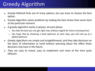 Greedy Method finds out of many options, but you have to choose the best
option.
Greedy Algorithm solves problems by making the best choice that seems best
at the particular moment.
A greedy algorithm works in phases. At each phase:
You take the best you can get right now, without regard for future consequences
You hope that by choosing a local optimum at each step, you will end up at a
global optimum
Greedy algorithms are simple and straightforward, and they take decisions on
the basis of information at hand without worrying about the effect these
decisions may have in the future.
They are easy to invent, easy to implement and most of the time quite
efficient.
Greedy Algorithm
 