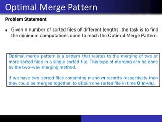 Problem Statement
Given n number of sorted files of different lengths, the task is to find
the minimum computations done to reach the Optimal Merge Pattern.
Optimal Merge Pattern
Optimal merge pattern is a pattern that relates to the merging of two or
more sorted files in a single sorted file. This type of merging can be done
by the two-way merging method.
If we have two sorted files containing n and m records respectively then
they could be merged together, to obtain one sorted file in time O (n+m).
 