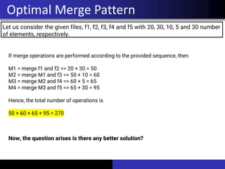 Let us consider the given files, f1, f2, f3, f4 and f5 with 20, 30, 10, 5 and 30 number
of elements, respectively.
Optimal Merge Pattern
If merge operations are performed according to the provided sequence, then
M1 = merge f1 and f2 => 20 + 30 = 50
M2 = merge M1 and f3 => 50 + 10 = 60
M3 = merge M2 and f4 => 60 + 5 = 65
M4 = merge M3 and f5 => 65 + 30 = 95
Hence, the total number of operations is
50 + 60 + 65 + 95 = 270
Now, the question arises is there any better solution?
 