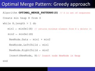 Algorithm OPTIMAL_MERGE_PATTERNS(S) // S is set of sequences
Create min heap H from S
while H.length > 1 do
min1 ← minDel(H) // returns minimum element from H & delete it
min2 ← minDel(H)
NewNode.Data ← min1 + min2
NewNoode.LeftChild ← min1
NewNode.RightChild ← min2
Insert(NewNode, H)// Insert node NewNode in Heap
end
Optimal Merge Pattern: Greedy approach
 