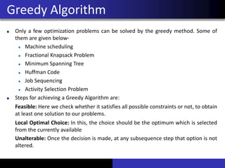 Only a few optimization problems can be solved by the greedy method. Some of
them are given below-
Machine scheduling
Fractional Knapsack Problem
Minimum Spanning Tree
Huffman Code
Job Sequencing
Activity Selection Problem
Steps for achieving a Greedy Algorithm are:
Feasible: Here we check whether it satisfies all possible constraints or not, to obtain
at least one solution to our problems.
Local Optimal Choice: In this, the choice should be the optimum which is selected
from the currently available
Unalterable: Once the decision is made, at any subsequence step that option is not
altered.
Greedy Algorithm
 