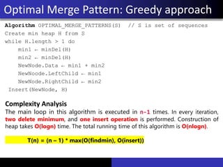 Algorithm OPTIMAL_MERGE_PATTERNS(S) // S is set of sequences
Create min heap H from S
while H.length > 1 do
min1 ← minDel(H)
min2 ← minDel(H)
NewNode.Data ← min1 + min2
NewNoode.LeftChild ← min1
NewNode.RightChild ← min2
Insert(NewNode, H)
Optimal Merge Pattern: Greedy approach
Complexity Analysis
The main loop in this algorithm is executed in n-1 times. In every iteration,
two delete minimum, and one insert operation is performed. Construction of
heap takes O(logn) time. The total running time of this algorithm is O(nlogn).
T(n) = (n – 1) * max(O(findmin), O(insert))
 