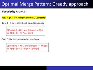 Optimal Merge Pattern: Greedy approach
Complexity Analysis-
T(n) = (n – 1) * max(O(findmin), O(insert))
Case 1 : If list is sorted and stored in an array
O(findmin) = O(1) and O(insert) = O(n)
So, T(n) = (n – 1) * n = O(n2)
O(findmin) = O(1) and O(insert) = O(logn)
So, T(n) = (n – 1) * logn = O(nlogn)
Case 2 : List is represented as min-heap
 