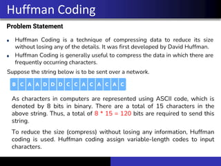 Problem Statement
Huffman Coding is a technique of compressing data to reduce its size
without losing any of the details. It was first developed by David Huffman.
Huffman Coding is generally useful to compress the data in which there are
frequently occurring characters.
Huffman Coding
Suppose the string below is to be sent over a network.
As characters in computers are represented using ASCII code, which is
denoted by 8 bits in binary. There are a total of 15 characters in the
above string. Thus, a total of 8 * 15 = 120 bits are required to send this
string.
To reduce the size (compress) without losing any information, Huffman
coding is used. Huffman coding assign variable-length codes to input
characters.
 