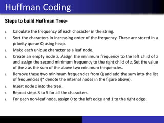 Steps to build Huffman Tree-
1. Calculate the frequency of each character in the string.
2. Sort the characters in increasing order of the frequency. These are stored in a
priority queue Q using heap.
3. Make each unique character as a leaf node.
4. Create an empty node z. Assign the minimum frequency to the left child of z
and assign the second minimum frequency to the right child of z. Set the value
of the z as the sum of the above two minimum frequencies.
5. Remove these two minimum frequencies from Q and add the sum into the list
of frequencies (* denote the internal nodes in the figure above).
6. Insert node z into the tree.
7. Repeat steps 3 to 5 for all the characters.
8. For each non-leaf node, assign 0 to the left edge and 1 to the right edge.
Huffman Coding
 