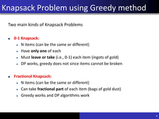 Knapsack Problem using Greedy
method
Two main kinds of Knapsack Problems
0-1 Knapsack:
N items (can be the same or different)
Have only one of each
Must leave or take (i.e., 0-1) each item (ingots of gold)
DP works, greedy does not since items cannot be broken
Fractional Knapsack:
N items (can be the same or different)
Can take fractional part of each item (bags of gold dust)
Greedy works and DP algorithms work
6
Knapsack Problem using Greedy method
 