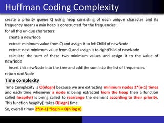 create a priority queue Q using heap consisting of each unique character and its
frequency means a min heap is constructed for the frequencies.
for all the unique characters:
create a newNode
extract minimum value from Q and assign it to leftChild of newNode
extract next minimum value from Q and assign it to rightChild of newNode
calculate the sum of these two minimum values and assign it to the value of
newNode
insert this newNode into the tree and add the sum into the list of frequencies
return rootNode
Time complexity
Time Complexity is O(nlogn) because we are extracting minimum nodes 2*(n-1) times
and each time whenever a node is being extracted from the heap then a function
called heapify() is being called to rearrange the element according to their priority.
This function heapify() takes O(logn) time.
So, overall time= 2*(n-1) *log n = O(n log n)
Huffman Coding Complexity
 