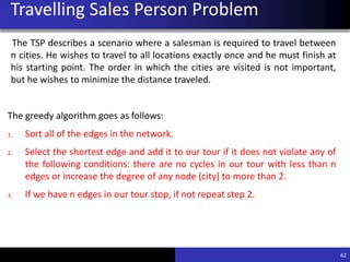 Travelling Sales Person Problem
The TSP describes a scenario where a salesman is required to travel between
n cities. He wishes to travel to all locations exactly once and he must finish at
his starting point. The order in which the cities are visited is not important,
but he wishes to minimize the distance traveled.
The greedy algorithm goes as follows:
1. Sort all of the edges in the network.
2. Select the shortest edge and add it to our tour if it does not violate any of
the following conditions: there are no cycles in our tour with less than n
edges or increase the degree of any node (city) to more than 2.
3. If we have n edges in our tour stop, if not repeat step 2.
62
 