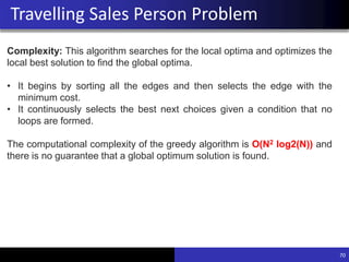 70
Travelling Sales Person Problem
Complexity: This algorithm searches for the local optima and optimizes the
local best solution to find the global optima.
• It begins by sorting all the edges and then selects the edge with the
minimum cost.
• It continuously selects the best next choices given a condition that no
loops are formed.
The computational complexity of the greedy algorithm is O(N2 log2(N)) and
there is no guarantee that a global optimum solution is found.
 