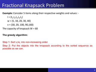 Greedy approach for Fractional
Knapsack Problem
Example: Consider 5 items along their respective weights and values: -
I = (I1,I2,I3,I4,I5)
w = (5, 10, 20, 30, 40)
v = (30, 20, 100, 90,160)
The capacity of knapsack W = 60
8
The greedy algorithm:
Step 1: Sort vi/wi into non-increasing order.
Step 2: Put the objects into the knapsack according to the sorted sequence as
possible as we can.
Fractional Knapsack Problem
 