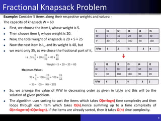 Greedy approach for Fractional
Knapsack Problem
Example: Consider 5 items along their respective weights and values: -
The capacity of knapsack W = 60
First, we choose the item Ii whose weight is 5.
Then choose item I3 whose weight is 20.
Now, the total weight of knapsack is 20 + 5 = 25
Now the next item is I5, and its weight is 40, but
we want only 35, so we chose the fractional part of it,
So, we arrange the value of V/W in decreasing order as given in table and this will be the
solution of given problem.
The algorithm uses sorting to sort the items which takes O(n×logn) time complexity and then
loops through each item which takes O(n).Hence summing up to a time complexity of
O(n×logn+n)=O(n×logn). If the items are already sorted, then it takes O(n) time complexity.
9
I I1 I2 I3 I4 I5
W 5 10 20 30 40
V 30 20 100 90 160
V/W 6 2 5 3 4
I I1 I3 I5 I4 I2
W 5 20 40 30 10
V 30 100 160 90 20
V/W 6 5 4 3 2
Fractional Knapsack Problem
 