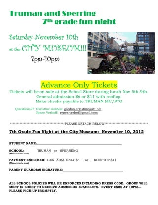 Truman and Sperring
      7th grade fun night

Saturday November 10th
                  10th
at the           MUSEUM!
            CITY MUSEUM!!!
                      7pm-
                      7pm-10pm


                        Advance Only Tickets
Tickets will be on sale at the School Store during lunch Nov 5th-9th.
                                       tore
              General admission $6 or $11 with rooftop.
              Make checks payable to TRUMAN MC/PTO
                                        RUMAN
     Questions?? Christine Gordon: gordon.christine@att.net
                 Renee Verhoff: renee.verhoff@gmail.com


****************************************
****************************************PLEASE DETACH BELOW********************************
                                                           ********************************

7th Grade Fun Night at the City Museum: November 10, 2012
                                           ember

             _______________________________________________________
STUDENT NAME:_______________________________________________________

SCHOOL:                TRUMAN or SPERRENG
(Please circle one)


PAYMENT ENCLOSED: GEN. ADM ONLY $6
                       ADM.                      or    ROOFTOP $11
(Please circle one)


PARENT GUARDIAN SIGNATURE _______________________________________
                SIGNATURE:_______________________________________



ALL SCHOOL POLICIES WILL BE ENFORCED INCLUDING DRESS CODE. GROUP WILL
MEET IN LOBBY TO RECEIVE ADMISSION BRACELETS. EVENT ENDS AT 10PM
                                                            10PM—
PLEASE PICK UP PROMPTLY.
 