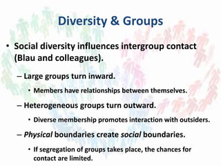 Diversity & Groups
• Social diversity influences intergroup contact
(Blau and colleagues).
– Large groups turn inward.
• Members have relationships between themselves.
– Heterogeneous groups turn outward.
• Diverse membership promotes interaction with outsiders.
– Physical boundaries create social boundaries.
• If segregation of groups takes place, the chances for
contact are limited.
 