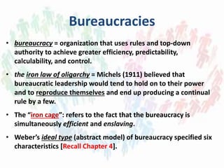 Bureaucracies
• bureaucracy = organization that uses rules and top-down
authority to achieve greater efficiency, predictability,
calculability, and control.
• the iron law of oligarchy = Michels (1911) believed that
bureaucratic leadership would tend to hold on to their power
and to reproduce themselves and end up producing a continual
rule by a few.
• The “iron cage”: refers to the fact that the bureaucracy is
simultaneously efficient and enslaving.
• Weber’s ideal type (abstract model) of bureaucracy specified six
characteristics [Recall Chapter 4].
 