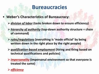 Bureaucracies
• Weber’s Characteristics of Bureaucracy:
division of labor (tasks broken down to ensure efficiency)
hierarchy of authority (top-down authority structure = chain
of command)
rules/regulations (everything is ‘made official’ by being
written down in the right place by the right people)
qualification-based employment (hiring and firing based on
technical qualifications and policies)
impersonality (impersonal environment so that everyone is
treated the same)
efficiency
 
