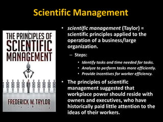 Scientific Management
• scientific management (Taylor) =
scientific principles applied to the
operation of a business/large
organization.
– Steps:
• Identify tasks and time needed for tasks.
• Analyze to perform tasks more efficiently.
• Provide incentives for worker efficiency.
• The principles of scientific
management suggested that
workplace power should reside with
owners and executives, who have
historically paid little attention to the
ideas of their workers.
 