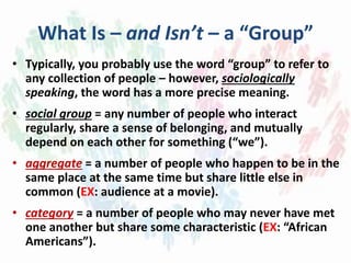 What Is – and Isn’t – a “Group”
• Typically, you probably use the word “group” to refer to
any collection of people – however, sociologically
speaking, the word has a more precise meaning.
• social group = any number of people who interact
regularly, share a sense of belonging, and mutually
depend on each other for something (“we”).
• aggregate = a number of people who happen to be in the
same place at the same time but share little else in
common (EX: audience at a movie).
• category = a number of people who may never have met
one another but share some characteristic (EX: “African
Americans”).
 