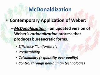 McDonaldization
• Contemporary Application of Weber:
–McDonaldization = an updated version of
Weber’s rationalization process that
produces bureaucratic forms.
• Efficiency (“uniformity”)
• Predictability
• Calculability (= quantity over quality)
• Control through non-human technologies
 