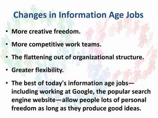 Changes in Information Age Jobs
• More creative freedom.
• More competitive work teams.
• The flattening out of organizational structure.
• Greater flexibility.
• The best of today's information age jobs—
including working at Google, the popular search
engine website—allow people lots of personal
freedom as long as they produce good ideas.
 