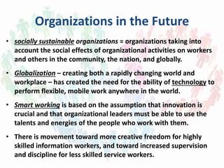Organizations in the Future
• socially sustainable organizations = organizations taking into
account the social effects of organizational activities on workers
and others in the community, the nation, and globally.
• Globalization – creating both a rapidly changing world and
workplace – has created the need for the ability of technology to
perform flexible, mobile work anywhere in the world.
• Smart working is based on the assumption that innovation is
crucial and that organizational leaders must be able to use the
talents and energies of the people who work with them.
• There is movement toward more creative freedom for highly
skilled information workers, and toward increased supervision
and discipline for less skilled service workers.
 