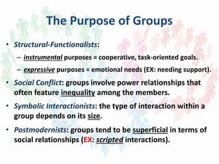 The Purpose of Groups
• Structural-Functionalists:
– instrumental purposes = cooperative, task-oriented goals.
– expressive purposes = emotional needs (EX: needing support).
• Social Conflict: groups involve power relationships that
often feature inequality among the members.
• Symbolic Interactionists: the type of interaction within a
group depends on its size.
• Postmodernists: groups tend to be superficial in terms of
social relationships (EX: scripted interactions).
 