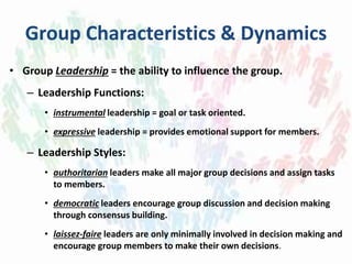 Group Characteristics & Dynamics
• Group Leadership = the ability to influence the group.
– Leadership Functions:
• instrumental leadership = goal or task oriented.
• expressive leadership = provides emotional support for members.
– Leadership Styles:
• authoritarian leaders make all major group decisions and assign tasks
to members.
• democratic leaders encourage group discussion and decision making
through consensus building.
• laissez-faire leaders are only minimally involved in decision making and
encourage group members to make their own decisions.
 