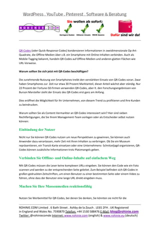  
                                                                                                       
 

QR‐Codes (oder Quick‐Response‐Codes) kondensieren Informationen in zweidimensionale Op‐Art‐
Quadrate, die Offline‐Medien über z.B. ein Smartphone mit Online‐Inhalten verbinden. Auch als 
Mobile‐Tagging bekannt, handeln QR‐Codes auf Offline‐Medien und anderen glatten Flächen wie 
URL‐Verweise. 
 
Warum sollten Sie sich jetzt mit QR‐Codes beschäftigen? 
 
Die zunehmende Nutzung von Smartphones treibt den verstärkten Einsatz von QR‐Codes voran. Zwar 
haben Smartphones zur  Zeit nur etwa 30 Prozent Marktanteil, dieser Anteil wächst aber ständig. Nur 
22 Prozent der Fortune‐50‐Firmen verwenden QR‐Codes, aber lt. den Forschungsergebnissen von 
Burson Marsteller steht der Einsatz des QR‐Codes erst ganz am Anfang. 
 
Dies eröffnet die Möglichkeit für Ihr Unternehmen, von diesem Trend zu profitieren und Ihre Kunden 
zu beindrucken. 
 
Warum sollten Sie als Content‐Vermarkter an QR‐Codes interessiert sein? Hier sind sieben 
Rechtfertigungen, die Sie Ihrem Management‐Team vorlegen oder als Entscheider selbst nutzen 
können: 

Einbindung der Nutzer

Nicht nur Sie können QR‐Codes nutzen um neue Perspektiven zu gewinnen, Sie können auch 
Anwender dazu veranlassen, mehr Zeit mit Ihren Inhalten zu verbringen. Ob Sie ein Museum 
repräsentieren, ein Transit‐Karte einsetzen oder eine Unternehmens‐ Schnitzeljagd organisieren, QR‐
Codes können zusätzliche Informationen trotz Platzmangels geben. 

Verbinden Sie Offline- und Online-Inhalte auf einfachem Weg

Mit QR‐Codes müssen die Leser keine komplexen URLs eingeben. Sie können den Code wie ein Foto 
scannen und werden zu der entsprechenden Seite geleitet. Zum Beispiel befinden sich QR‐Codes in 
großen gedruckten Zeitschriften, um einen Benutzer zu einer bestimmten Seite oder einem Video zu 
führen, ohne dass der Benutzer eine lange URL direkt eingeben muss. 

Machen Sie Ihre Massenmedien reaktionsfähig

 
Nutzen Sie Werbemittel für QR‐Codes, bei denen Sie denken, Sie könnten sie nicht für die  

                                                                                                       
ROHINIE.COM Limited . 6 Bath Street . Ashby de la Zouch . LE65 2FH . UK Registered 
in England and Wales No. 7590879 Telefon: +44 1530 588476 E‐Mail: blog@rohinie.com 
Twitter: @rohiniecomde Internet: www.rohinie.com (english) & www.rohinie.eu (deutsch)  
 
