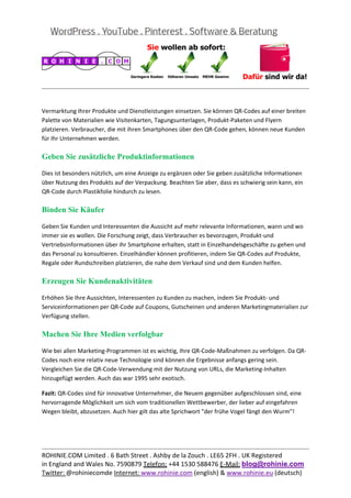  
                                                                                                      
 

Vermarktung Ihrer Produkte und Dienstleistungen einsetzen. Sie können QR‐Codes auf einer breiten 
Palette von Materialien wie Visitenkarten, Tagungsunterlagen, Produkt‐Paketen und Flyern 
platzieren. Verbraucher, die mit ihren Smartphones über den QR‐Code gehen, können neue Kunden 
für Ihr Unternehmen werden. 

Geben Sie zusätzliche Produktinformationen

Dies ist besonders nützlich, um eine Anzeige zu ergänzen oder Sie geben zusätzliche Informationen 
über Nutzung des Produkts auf der Verpackung. Beachten Sie aber, dass es schwierig sein kann, ein 
QR‐Code durch Plastikfolie hindurch zu lesen. 

Binden Sie Käufer

Geben Sie Kunden und Interessenten die Aussicht auf mehr relevante Informationen, wann und wo 
immer sie es wollen. Die Forschung zeigt, dass Verbraucher es bevorzugen, Produkt‐und 
Vertriebsinformationen über ihr Smartphone erhalten, statt in Einzelhandelsgeschäfte zu gehen und 
das Personal zu konsultieren. Einzelhändler können profitieren, indem Sie QR‐Codes auf Produkte, 
Regale oder Rundschreiben platzieren, die nahe dem Verkauf sind und dem Kunden helfen. 

Erzeugen Sie Kundenaktivitäten

Erhöhen Sie Ihre Aussichten, Interessenten zu Kunden zu machen, indem Sie Produkt‐ und 
Serviceinformationen per QR‐Code auf Coupons, Gutscheinen und anderen Marketingmaterialien zur 
Verfügung stellen. 

Machen Sie Ihre Medien verfolgbar

Wie bei allen Marketing‐Programmen ist es wichtig, Ihre QR‐Code‐Maßnahmen zu verfolgen. Da QR‐
Codes noch eine relativ neue Technologie sind können die Ergebnisse anfangs gering sein. 
Vergleichen Sie die QR‐Code‐Verwendung mit der Nutzung von URLs, die Marketing‐Inhalten 
hinzugefügt werden. Auch das war 1995 sehr exotisch. 

Fazit: QR‐Codes sind für innovative Unternehmer, die Neuem gegenüber aufgeschlossen sind, eine 
hervorragende Möglichkeit um sich vom traditionellen Wettbewerber, der lieber auf eingefahren 
Wegen bleibt, abzusetzen. Auch hier gilt das alte Sprichwort "der frühe Vogel fängt den Wurm"! 
 
 

                                                                                                      
ROHINIE.COM Limited . 6 Bath Street . Ashby de la Zouch . LE65 2FH . UK Registered 
in England and Wales No. 7590879 Telefon: +44 1530 588476 E‐Mail: blog@rohinie.com 
Twitter: @rohiniecomde Internet: www.rohinie.com (english) & www.rohinie.eu (deutsch)  
 