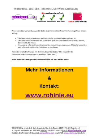  
                                                                                                       
 

Wenn Sie mit der Verwendung von QR‐Codes beginnen möchten finden Sie hier einige Tipps für den 
Anfang: 

    •   QR‐Codes sollten zu einer URL verlinken, die für mobile Anzeigen optimiert ist 
    •   QR‐Codes sollten mindestens ein Quadratzoll groß sein und in Bereichen platziert werden, 
        die Konnektivität haben 
    •   Ein Anreiz ist erforderlich, um Interessenten zu motivieren, zu scannen. Möglicherweise ist es 
        auch erforderlich, einen QR‐Code‐Leser zu installieren 

Haben Sie bereits Erfahrungen mit dem Einsatz von QR‐Codes? Bitte nutzen Sie die 
Kommentarfunktion um darüber zu berichten. Vielen Dank. 
 
Wenn Ihnen der Artikel gefallen hat empfehlen Sie uns bitte weiter. Danke! 

 


                  Mehr Informationen
                                                &
                                     Kontakt:

                  www.rohinie.eu
 




                                                                                                       
ROHINIE.COM Limited . 6 Bath Street . Ashby de la Zouch . LE65 2FH . UK Registered 
in England and Wales No. 7590879 Telefon: +44 1530 588476 E‐Mail: blog@rohinie.com 
Twitter: @rohiniecomde Internet: www.rohinie.com (english) & www.rohinie.eu (deutsch)  
 