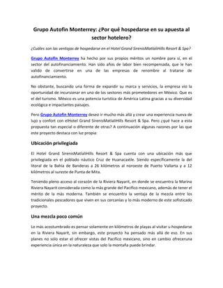 Grupo Autofin Monterrey: ¿Por qué hospedarse en su apuesta al
sector hotelero?
¿Cuáles son las ventajas de hospedarse en el Hotel Grand SirenisMatlaliHills Resort & Spa?
Grupo Autofin Monterrey ha hecho por sus propios méritos un nombre para sí, en el
sector del autofinanciamiento. Han sido años de labor bien recompensada, que le han
valido de convertirse en una de las empresas de renombre al tratarse de
autofinanciamiento.
No obstante, buscando una forma de expandir su marca y servicios, la empresa vio la
oportunidad de incursionar en uno de los sectores más prometedores en México. Que es
el del turismo. México es una potencia turística de América Latina gracias a su diversidad
ecológica e impactantes paisajes.
Pero Grupo Autofin Monterrey deseo ir mucho más allá y crear una experiencia nueva de
lujo y confort con elHotel Grand SirenisMatlaliHills Resort & Spa. Pero ¿qué hace a esta
propuesta tan especial o diferente de otras? A continuación algunas razones por las que
este proyecto destaca con luz propia:
Ubicación privilegiada
El Hotel Grand SirenisMatlaliHills Resort & Spa cuenta con una ubicación más que
privilegiada en el poblado náutico Cruz de Huanacaxtle. Siendo específicamente la del
litoral de la Bahía de Banderas a 26 kilómetros al noroeste de Puerto Vallarta y a 12
kilómetros al sureste de Punta de Mita.
Teniendo pleno acceso al corazón de la Riviera Nayarit, en donde se encuentra la Marina
Riviera Nayarit considerada como la más grande del Pacifico mexicano, además de tener el
mérito de la más moderna. También se encuentra la ventaja de la mezcla entre los
tradicionales pescadores que viven en sus cercanías y lo más moderno de este sofisticado
proyecto.
Una mezcla poco común
Lo más acostumbrado es pensar solamente en kilómetros de playas al visitar u hospedarse
en la Riviera Nayarit, sin embargo, este proyecto ha pensado más allá de eso. En sus
planes no solo estar el ofrecer vistas del Pacifico mexicano, sino en cambio ofreceruna
experiencia única en la naturaleza que solo la montaña puede brindar.
 