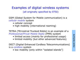 Examples of digital wireless systems
(all originally specified by ETSI)
GSM (Global System for Mobile communication) is a
cellular mobile system
• cellular concept
• high mobility (international roaming)
TETRA (TErrestrial Trunked RAdio) is an example of a
Professional/Privat Mobile Radio (PMR) system
• limited access (mainly for professional usage)
• limited mobility (but other advanced features)
DECT (Digital Enhanced Cordless Telecommunications)
is a cordless system
• low mobility (only within “isolated islands”)
next
lecture
 