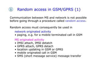 Random access in GSM/GPRS (1)
Communication between MS and network is not possible
before going through a procedure called random access.
Random access must consequently be used in
network originated activity
• paging, e.g. for a mobile terminated call in GSM
MS originated activity
• IMSI attach, IMSI detatch
• GPRS attach, GPRS detach
• location updating in GSM or GPRS
• mobile originated call in GSM
• SMS (short message service) message transfer
1
 