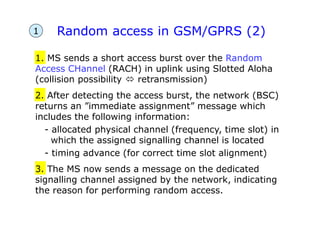 Random access in GSM/GPRS (2)
1. MS sends a short access burst over the Random
Access CHannel (RACH) in uplink using Slotted Aloha
(collision possibility  retransmission)
2. After detecting the access burst, the network (BSC)
returns an ”immediate assignment” message which
includes the following information:
- allocated physical channel (frequency, time slot) in
which the assigned signalling channel is located
- timing advance (for correct time slot alignment)
3. The MS now sends a message on the dedicated
signalling channel assigned by the network, indicating
the reason for performing random access.
1
 