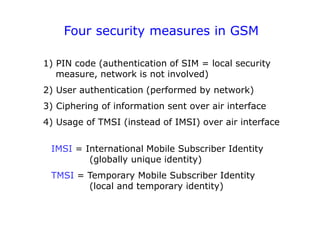 Four security measures in GSM
1) PIN code (authentication of SIM = local security
measure, network is not involved)
2) User authentication (performed by network)
3) Ciphering of information sent over air interface
4) Usage of TMSI (instead of IMSI) over air interface
IMSI = International Mobile Subscriber Identity
(globally unique identity)
TMSI = Temporary Mobile Subscriber Identity
(local and temporary identity)
 