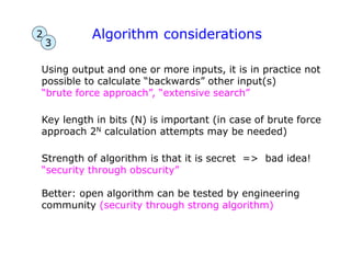 Algorithm considerations
Using output and one or more inputs, it is in practice not
possible to calculate “backwards” other input(s)
“brute force approach”, “extensive search”
Key length in bits (N) is important (in case of brute force
approach 2N calculation attempts may be needed)
Strength of algorithm is that it is secret => bad idea!
“security through obscurity”
Better: open algorithm can be tested by engineering
community (security through strong algorithm)
2
3
 