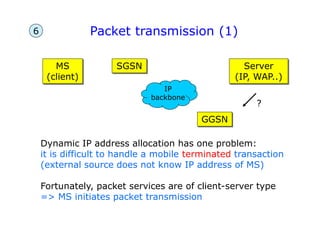 Packet transmission (1)
MS
(client)
GGSN
SGSN Server
(IP, WAP..)
IP
backbone
Dynamic IP address allocation has one problem:
it is difficult to handle a mobile terminated transaction
(external source does not know IP address of MS)
Fortunately, packet services are of client-server type
=> MS initiates packet transmission
?
6
 
