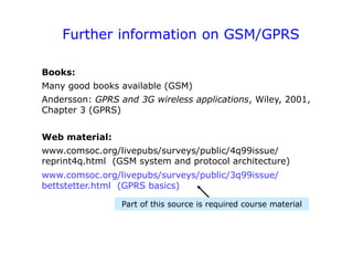 Further information on GSM/GPRS
Books:
Many good books available (GSM)
Andersson: GPRS and 3G wireless applications, Wiley, 2001,
Chapter 3 (GPRS)
Web material:
www.comsoc.org/livepubs/surveys/public/4q99issue/
reprint4q.html (GSM system and protocol architecture)
www.comsoc.org/livepubs/surveys/public/3q99issue/
bettstetter.html (GPRS basics)
Part of this source is required course material
 