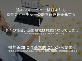 追加フィーチャー検討よりも
既存フィーチャーの磨き込みを優先する
多くの場合、追加機能は無駄になってしまう
*プロダクトの全機能のうち２０％がよく使われる
機能追加には基本的にNoから始める
*機能の追加には隠れたコスト（テスト、調整、複雑性、注意散漫）が増える
Copyright 2018 Masayuki Tadokoro All rights reserved
Copyright 2018 Masayuki Tadokoro All rights reserved
Startup Science 2018
 
