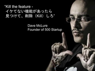 “Kill the feature -
イケてない機能があったら
見つけて、削除（Kill）しろ”
Dave McLure
Founder of 500 Startup
 