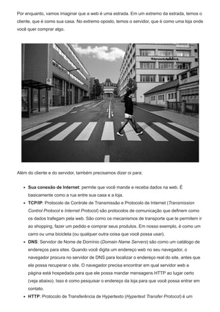 Por enquanto, vamos imaginar que a web é uma estrada. Em um extremo da estrada, temos o
cliente, que é como sua casa. No extremo oposto, temos o servidor, que é como uma loja onde
você quer comprar algo.
Além do cliente e do servidor, também precisamos dizer oi para:
Sua conexão de Internet: permite que você mande e receba dados na web. É
basicamente como a rua entre sua casa e a loja.
TCP/IP: Protocolo de Controle de Transmissão e Protocolo de Internet (Transmission
Control Protocol e Internet Protocol) são protocolos de comunicação que definem como
os dados trafegam pela web. São como os mecanismos de transporte que te permitem ir
ao shopping, fazer um pedido e comprar seus produtos. Em nosso exemplo, é como um
carro ou uma bicicleta (ou qualquer outra coisa que você possa usar).
DNS: Servidor de Nome de Domínio (Domain Name Servers) são como um catálogo de
endereços para sites. Quando você digita um endereço web no seu navegador, o
navegador procura no servidor de DNS para localizar o endereço real do site, antes que
ele possa recuperar o site. O navegador precisa encontrar em qual servidor web a
página está hospedada para que ele possa mandar mensagens HTTP ao lugar certo
(veja abaixo). Isso é como pesquisar o endereço da loja para que você possa entrar em
contato.
HTTP: Protocolo de Transferência de Hypertexto (Hypertext Transfer Protocol) é um
 