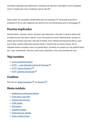servidores especiais que relacionam o endereço da web que você digita no seu navegador
(como "mozilla.org") com o endereço real do site (IP).
Sites podem ser acessados diretamente pelo seu endereço IP. Você pode encontrar o
endereço IP de um site, digitando seu domínio em uma ferramenta como o IP Checker .
Pacotes explicados
Anteriormente, usamos o termo "pacotes" para descrever o formato no qual os dados são
enviados do servidor para o cliente. O que nós queremos dizer? Basicamente, quando os
dados são enviados pela web, eles são enviados como milhares de pequenos blocos, para
que muitos usuários diferentes possam baixar o mesmo site ao mesmo tempo. Se os
websites fossem enviados como um grande bloco, somente um usuário por vez poderia baixá-
los, o que, obviamente, tornaria a web muito ineficiente e não muito divertida de usar.
Veja também
Como a Internet funciona
HTTP — uma Aplicação a Nível de Protocolo
HTTP: Vamos Começar!
HTTP: Códigos de resposta
Créditos
Foto da rua: Street composing , por Kevin D .
Neste módulo
Instalando os programas básicos
Como será o seu site?
Lidando com arquivos
HTML básico
CSS básico
JavaScript básico
Publicando seu website
Como a web funciona
 