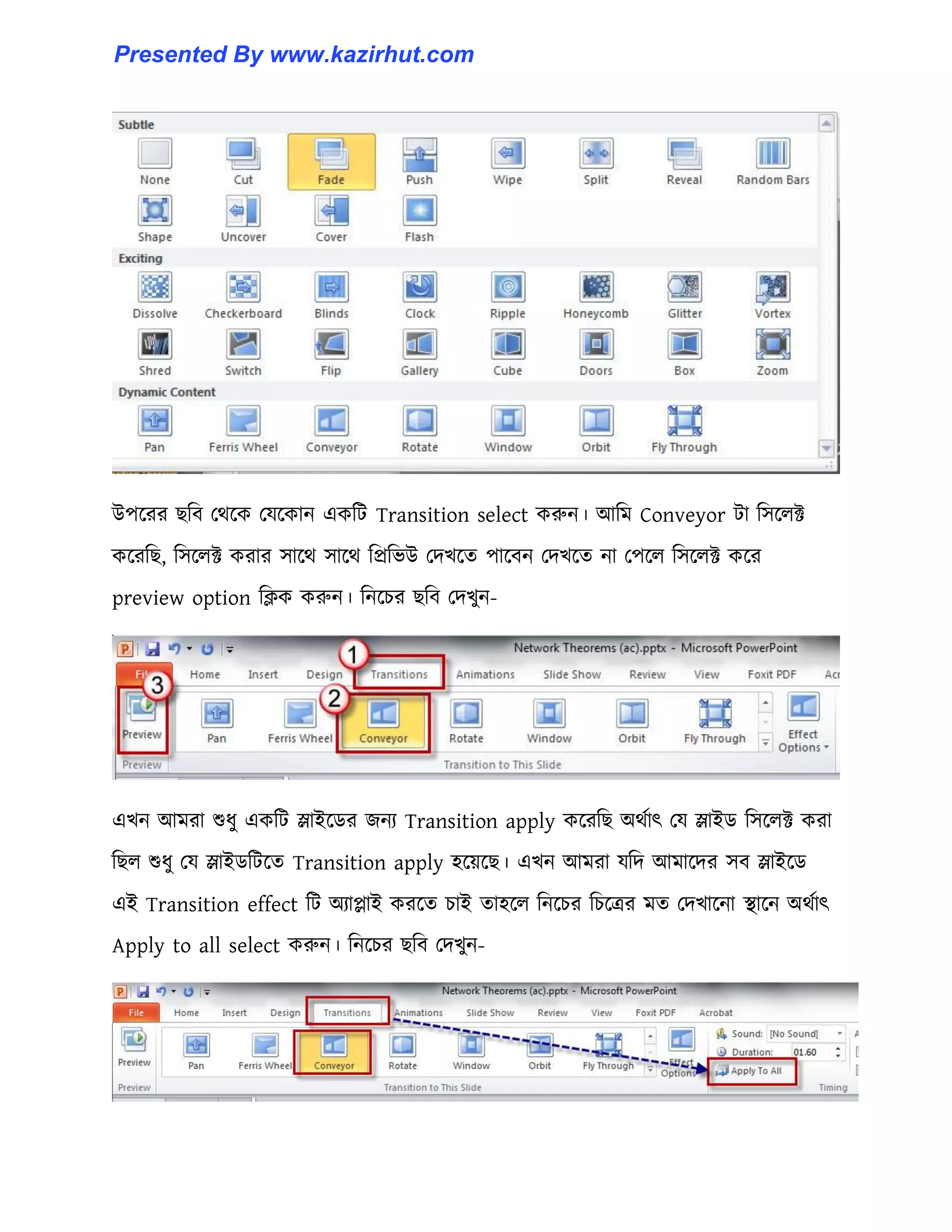 উপক্রর ছটব পর্ক্ক পযক্কান একটট Transition select করুন। আটম Conveyor টা ট঴ক্঱ক্ট
কক্রটছ, ট঴ক্঱ক্ট করার ঴াক্র্ ঴াক্র্ টপ্রটভউ পেখক্ে পাক্বন পেখক্ে না পপক্঱ ট঴ক্঱ক্ট কক্র
preview option টিক করুন। টনক্চর ছটব পেখুন-
এখন আমরা শুধ্ু একটট স্লাইক্র্র জনয Transition apply কক্রটছ অর্ণাৎ পয স্লাইর্ ট঴ক্঱ক্ট করা
টছ঱ শুধ্ু পয স্লাইর্টটক্ে Transition apply ঵ক্য়ক্ছ। এখন আমরা যটে আমাক্ের ঴ব স্লাইক্র্
এই Transition effect টট অযাোই করক্ে চাই ো঵ক্঱ টনক্চর টচক্ত্রর মে পেখাক্না স্থাক্ন অর্ণাৎ
Apply to all select করুন। টনক্চর ছটব পেখুন-
Presented By www.kazirhut.com
 
