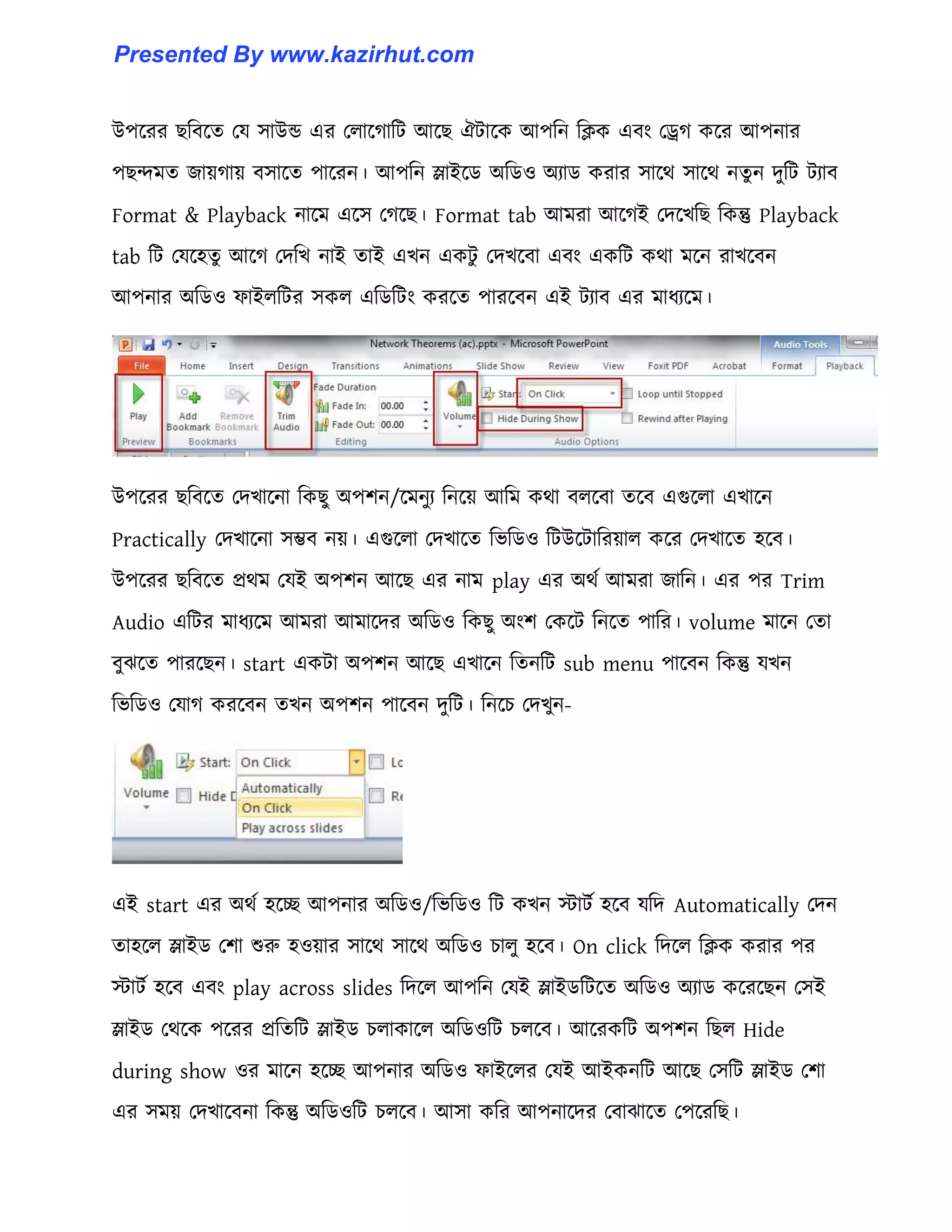 উপক্রর ছটবক্ে পয ঴াউন্ড এর প঱াক্গাটট আক্ছ ঐটাক্ক আপটন টিক এবাং পড্র্গ কক্র আপনার
পছন্দমে জায়গায় ব঴াক্ে পাক্রন। আপটন স্লাইক্র্ অটর্঑ অযার্ করার ঴াক্র্ ঴াক্র্ নেু ন েুটট টযাব
Format & Playback নাক্ম এক্঴ পগক্ছ। Format tab আমরা আক্গই পেক্খটছ টকন্তু Playback
tab টট পযক্঵েু আক্গ পেটখ নাই োই এখন একটু পেখক্বা এবাং একটট কর্া মক্ন রাখক্বন
আপনার অটর্঑ ফাই঱টটর ঴ক঱ এটর্টটাং করক্ে পারক্বন এই টযাব এর মাধ্যক্ম।
উপক্রর ছটবক্ে পেখাক্না টকছু অপলন/ক্মনুয টনক্য় আটম কর্া ব঱ক্বা েক্ব এগুক্঱া এখাক্ন
Practically পেখাক্না ঴ম্ভব নয়। এগুক্঱া পেখাক্ে টভটর্঑ টটউক্টাটরয়া঱ কক্র পেখাক্ে ঵ক্ব।
উপক্রর ছটবক্ে প্রর্ম পযই অপলন আক্ছ এর নাম play এর অর্ণ আমরা জাটন। এর পর Trim
Audio এটটর মাধ্যক্ম আমরা আমাক্ের অটর্঑ টকছু অাংল পকক্ট টনক্ে পাটর। volume মাক্ন পো
বুঝক্ে পারক্ছন। start একটা অপলন আক্ছ এখাক্ন টেনটট sub menu পাক্বন টকন্তু যখন
টভটর্঑ পযাগ করক্বন েখন অপলন পাক্বন েুটট। টনক্চ পেখুন-
এই start এর অর্ণ ঵ক্ে আপনার অটর্঑/টভটর্঑ টট কখন োটণ ঵ক্ব যটে Automatically পেন
ো঵ক্঱ স্লাইর্ পলা শুরু ঵঑য়ার ঴াক্র্ ঴াক্র্ অটর্঑ চা঱ু ঵ক্ব। On click টেক্঱ টিক করার পর
োটণ ঵ক্ব এবাং play across slides টেক্঱ আপটন পযই স্লাইর্টটক্ে অটর্঑ অযার্ কক্রক্ছন প঴ই
স্লাইর্ পর্ক্ক পক্রর প্রটেটট স্লাইর্ চ঱াকাক্঱ অটর্঑টট চ঱ক্ব। আক্রকটট অপলন টছ঱ Hide
during show ঑র মাক্ন ঵ক্ে আপনার অটর্঑ ফাইক্঱র পযই আইকনটট আক্ছ প঴টট স্লাইর্ পলা
এর ঴ময় পেখাক্বনা টকন্তু অটর্঑টট চ঱ক্ব। আ঴া কটর আপনাক্ের পবাঝাক্ে পপক্রটছ।
Presented By www.kazirhut.com
 