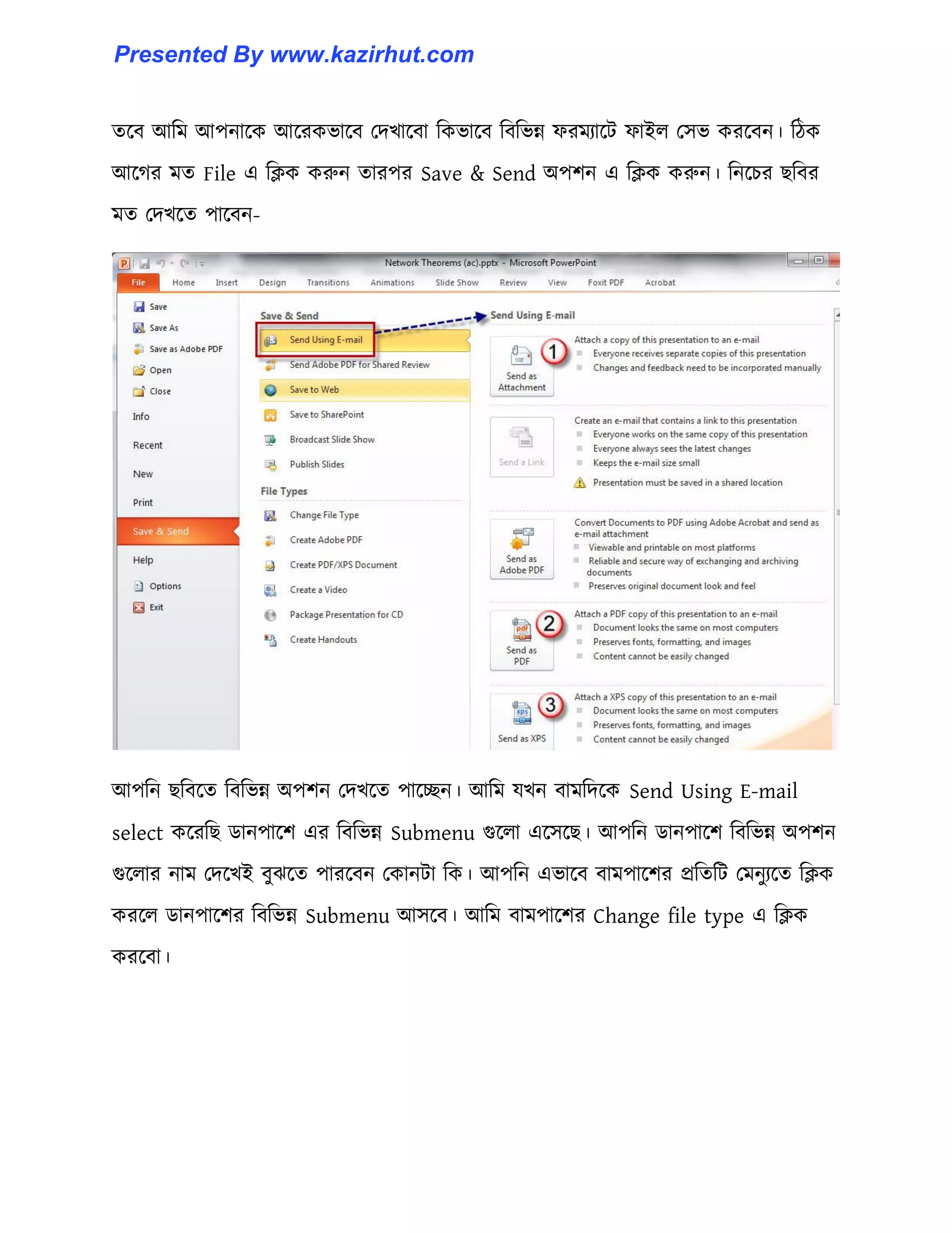 েক্ব আটম আপনাক্ক আক্রকভাক্ব পেখাক্বা টকভাক্ব টবটভন্ন ফরমযাক্ট ফাই঱ প঴ভ করক্বন। টিক
আক্গর মে File এ টিক করুন োরপর Save & Send অপলন এ টিক করুন। টনক্চর ছটবর
মে পেখক্ে পাক্বন-
আপটন ছটবক্ে টবটভন্ন অপলন পেখক্ে পাক্েন। আটম যখন বামটেক্ক Send Using E-mail
select কক্রটছ র্ানপাক্ল এর টবটভন্ন Submenu গুক্঱া এক্঴ক্ছ। আপটন র্ানপাক্ল টবটভন্ন অপলন
গুক্঱ার নাম পেক্খই বুঝক্ে পারক্বন পকানটা টক। আপটন এভাক্ব বামপাক্লর প্রটেটট পমনুযক্ে টিক
করক্঱ র্ানপাক্লর টবটভন্ন Submenu আ঴ক্ব। আটম বামপাক্লর Change file type এ টিক
করক্বা।
Presented By www.kazirhut.com
 