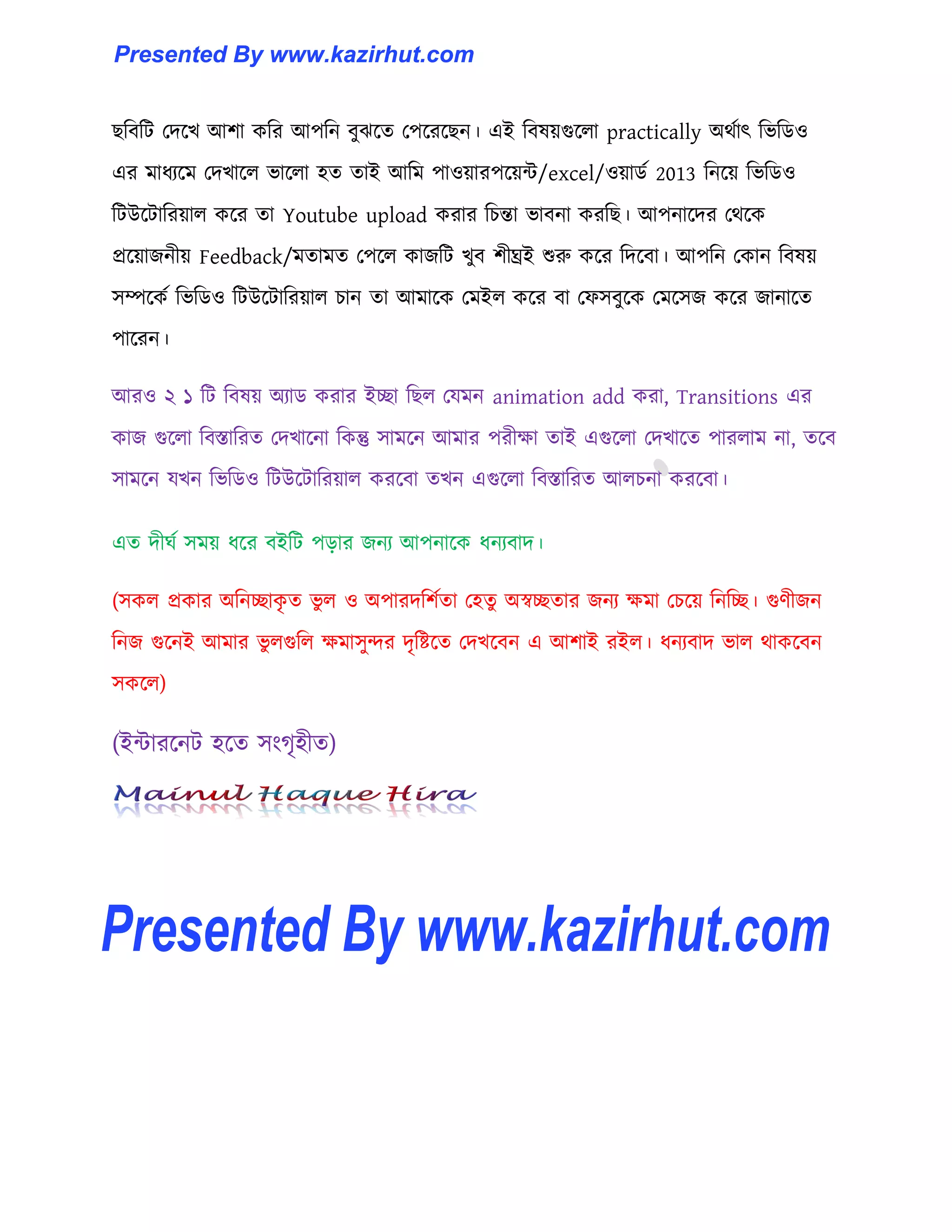 ছটবটট পেক্খ আলা কটর আপটন বুঝক্ে পপক্রক্ছন। এই টব঳য়গুক্঱া practically অর্ণাৎ টভটর্঑
এর মাধ্যক্ম পেখাক্঱ ভাক্঱া ঵ে োই আটম পা঑য়ারপক্য়ন্ট/excel/঑য়ার্ণ 2013 টনক্য় টভটর্঑
টটউক্টাটরয়া঱ কক্র ো Youtube upload করার টচন্তা ভাবনা করটছ। আপনাক্ের পর্ক্ক
প্রক্য়াজনীয় Feedback/মোমে পপক্঱ কাজটট খুব লীঘ্রই শুরু কক্র টেক্বা। আপটন পকান টব঳য়
঴ম্পক্কণ টভটর্঑ টটউক্টাটরয়া঱ চান ো আমাক্ক পমই঱ কক্র বা পফ঴বুক্ক পমক্঴জ কক্র জানাক্ে
পাক্রন।
আর঑ ২ ১ টট টব঳য় অযার্ করার ইো টছ঱ পযমন animation add করা, Transitions এর
কাজ গুক্঱া টবস্তাটরে পেখাক্না টকন্তু ঴ামক্ন আমার পরীো োই এগুক্঱া পেখাক্ে পার঱াম না, েক্ব
঴ামক্ন যখন টভটর্঑ টটউক্টাটরয়া঱ করক্বা েখন এগুক্঱া টবস্তাটরে আ঱চনা করক্বা।
এে েীঘণ ঴ময় ধ্ক্র বইটট পোর জনয আপনাক্ক ধ্নযবাে।
(঴ক঱ প্রকার অটনোকৃ ে ভু ঱ ঑ অপারেটলণো প঵েু অস্বেোর জনয েমা পচক্য় টনটে। গুর্ীজন
টনজ গুক্নই আমার ভু ঱গুট঱ েমা঴ুন্দর েৃটষ্টক্ে পেখক্বন এ আলাই রই঱। ধ্নযবাে ভা঱ র্াকক্বন
঴কক্঱)
(ইন্টারক্নট ঵ক্ে ঴াংগৃ঵ীে)
Presented By www.kazirhut.comPresented By www.kazirhut.com
Presented By www.kazirhut.com
 