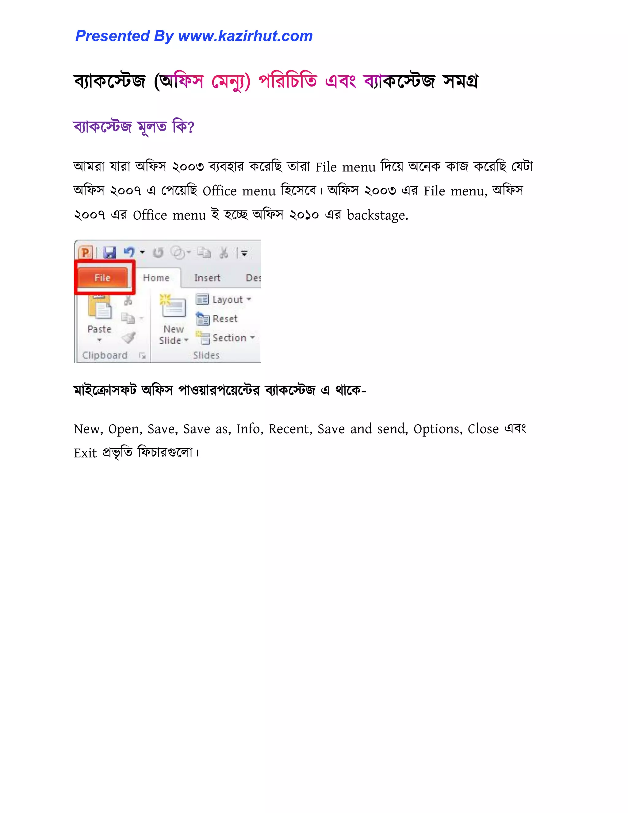 বযাকক্েজ মূ঱ে টক?
আমরা যারা অটফ঴ ২০০৩ বযব঵ার কক্রটছ োরা File menu টেক্য় অক্নক কাজ কক্রটছ পযটা
অটফ঴ ২০০৭ এ পপক্য়টছ Office menu ট঵ক্঴ক্ব। অটফ঴ ২০০৩ এর File menu, অটফ঴
২০০৭ এর Office menu ই ঵ক্ে অটফ঴ ২০১০ এর backstage.
মাইক্রা঴ফট অটফ঴ পা঑য়ারপক্য়ক্ন্টর বযাকক্েজ এ র্াক্ক-
New, Open, Save, Save as, Info, Recent, Save and send, Options, Close এবাং
Exit প্রভৃ টে টফচারগুক্঱া।
Presented By www.kazirhut.com
 