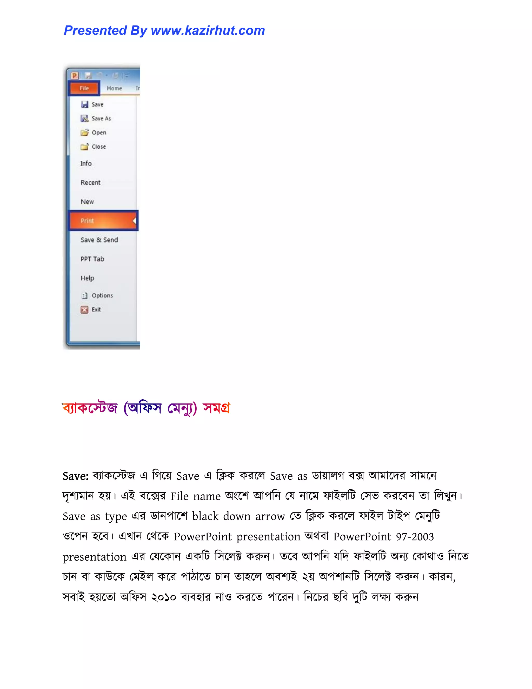 Save: বযাকক্েজ এ টগক্য় Save এ টিক করক্঱ Save as র্ায়া঱গ বে আমাক্ের ঴ামক্ন
েৃলযমান ঵য়। এই বক্ের File name অাংক্ল আপটন পয নাক্ম ফাই঱টট প঴ভ করক্বন ো ট঱খুন।
Save as type এর র্ানপাক্ল black down arrow পে টিক করক্঱ ফাই঱ টাইপ পমনুটট
঑ক্পন ঵ক্ব। এখান পর্ক্ক PowerPoint presentation অর্বা PowerPoint 97-2003
presentation এর পযক্কান একটট ট঴ক্঱ক্ট করুন। েক্ব আপটন যটে ফাই঱টট অনয পকার্া঑ টনক্ে
চান বা কাউক্ক পমই঱ কক্র পািাক্ে চান ো঵ক্঱ অবলযই ২য় অপলানটট ট঴ক্঱ক্ট করুন। কারন,
঴বাই ঵য়ক্ো অটফ঴ ২০১০ বযব঵ার না঑ করক্ে পাক্রন। টনক্চর ছটব েুটট ঱েয করুন
Presented By www.kazirhut.com
 