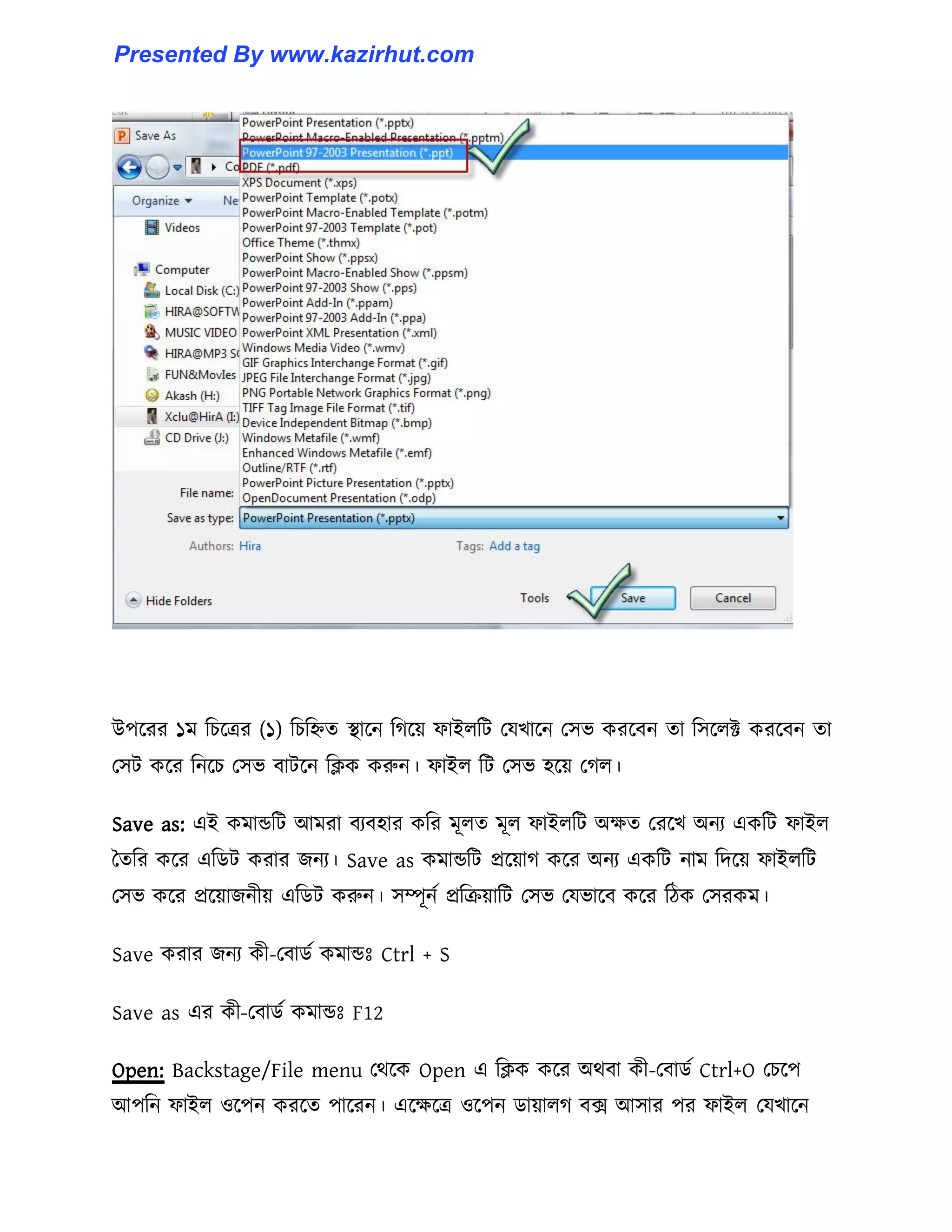 উপক্রর ১ম টচক্ত্রর (১) টচটিে স্থাক্ন টগক্য় ফাই঱টট পযখাক্ন প঴ভ করক্বন ো ট঴ক্঱ক্ট করক্বন ো
প঴ট কক্র টনক্চ প঴ভ বাটক্ন টিক করুন। ফাই঱ টট প঴ভ ঵ক্য় পগ঱।
Save as: এই কমান্ডটট আমরা বযব঵ার কটর মূ঱ে মূ঱ ফাই঱টট অেে পরক্খ অনয একটট ফাই঱
তেটর কক্র এটর্ট করার জনয। Save as কমান্ডটট প্রক্য়াগ কক্র অনয একটট নাম টেক্য় ফাই঱টট
প঴ভ কক্র প্রক্য়াজনীয় এটর্ট করুন। ঴ম্পূনণ প্রটরয়াটট প঴ভ পযভাক্ব কক্র টিক প঴রকম।
Save করার জনয কী-পবার্ণ কমান্ডঃ Ctrl + S
Save as এর কী-পবার্ণ কমান্ডঃ F12
Open: Backstage/File menu পর্ক্ক Open এ টিক কক্র অর্বা কী-পবার্ণ Ctrl+O পচক্প
আপটন ফাই঱ ঑ক্পন করক্ে পাক্রন। এক্েক্ত্র ঑ক্পন র্ায়া঱গ বে আ঴ার পর ফাই঱ পযখাক্ন
Presented By www.kazirhut.com
 